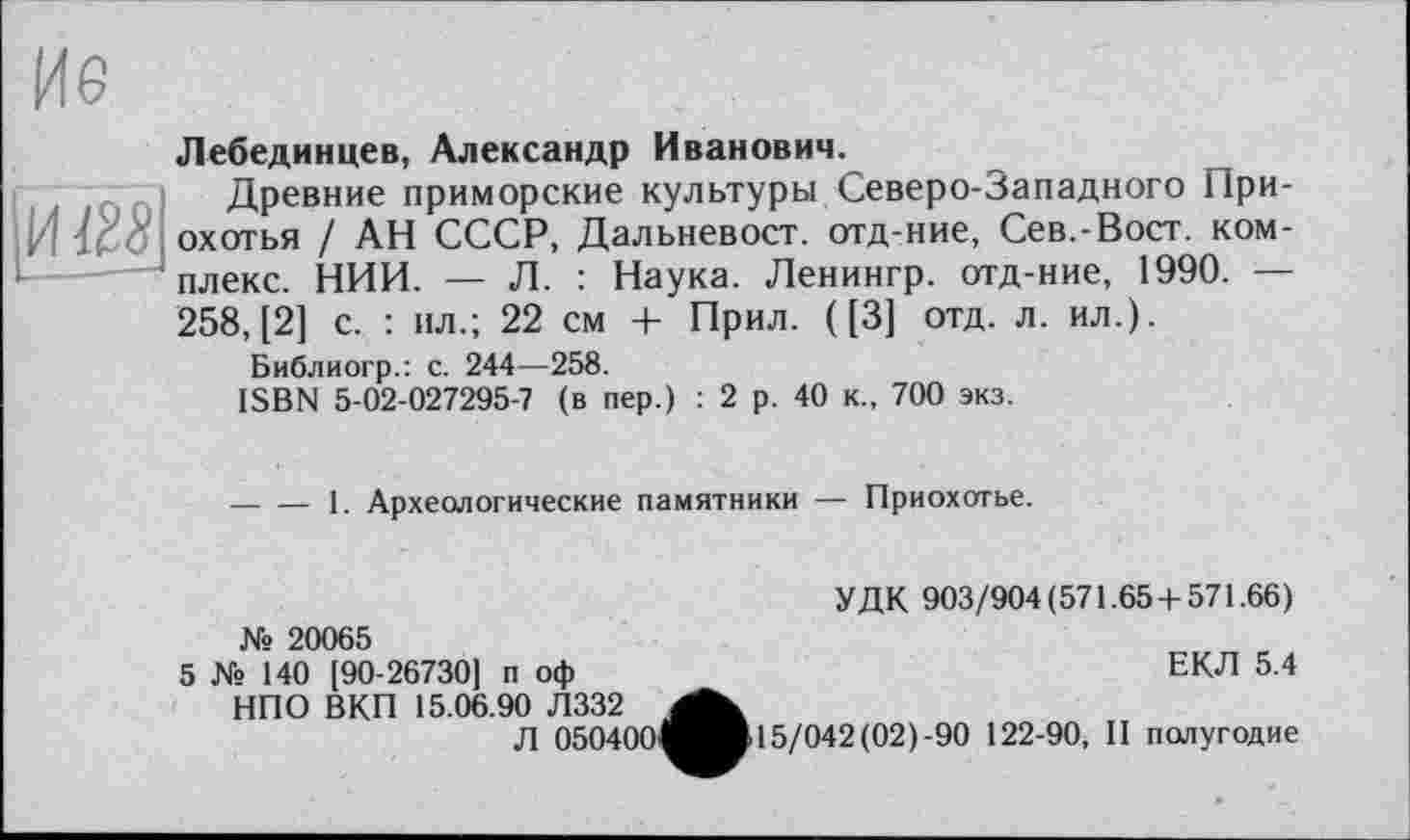 ﻿Лебединцев, Александр Иванович.
Древние приморские культуры Северо-Западного Нри-охотья / АН СССР, Дальневост, отд-ние, Сев,-Вост, комплекс. НИИ. — Л. : Наука. Ленингр. отд-ние, 1990. — 258, [2] с. : пл.; 22 см + Прил. ([3] отд. л. ил.).
Библиогр.: с. 244—258.
ISBN 5-02-027295-7 (в пер.) : 2 р. 40 к., 700 экз.
----1. Археологические памятники — Приохотье.
УДК 903/904(571.65 + 571.66) № 20065
5 № 140 [90-26730] п оф	ЕКЛ 5.4
НПО ВКП 15.06.90 Л332
Л 050400^^Ж15/042(02)-90 122-90, II полугодие